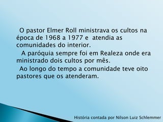 O pastor Elmer Roll ministrava os cultos na
época de 1968 a 1977 e atendia as
comunidades do interior.
  A paróquia sempre foi em Realeza onde era
ministrado dois cultos por mês.
 Ao longo do tempo a comunidade teve oito
pastores que os atenderam.




                  História contada por Nilson Luiz Schlemmer
 
