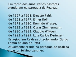 Em torno dos anos vários pastores
atenderam na paróquia de Realeza:

de 1967 a 1968: Ernesto Pahl;
de 1968 a 1977: Elmer Roll;
de 1978 a 1980: Romildo Wrasse;
de 1982 a 1985: Oscar Zimmermann;
de 1990 a 1993: Cláudio Wiltgen;
de 1993 a 1995: Luiz Carlos Deringer;
Estagiou em Realeza o teologando: Guido
Tomm no ano de 1981.
Atualmente reside na paróquia de Realeza
o pastor Selvino Langner.
 