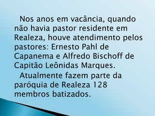 Nos anos em vacância, quando
não havia pastor residente em
Realeza, houve atendimento pelos
pastores: Ernesto Pahl de
Capanema e Alfredo Bischoff de
Capitão Leônidas Marques.
 Atualmente fazem parte da
paróquia de Realeza 128
membros batizados.
 