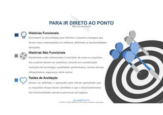www.agilethink.com.br 
© 2015 Criação AGÊNCIA COR. Todos os direitos reservados 
PARA IR DIRETO AO PONTO
Não se esqueça!
Histórias Funcionais
Descrevem as necessidades que Clientes e Usuários enxergam que 
devem estar contempladas no software, definindo as funcionalidades 
desejadas.
Histórias Não Funcionais
Geralmente estão relacionados à restrições de como os requisitos 
dos usuários devem ser satisfeitos, levando em consideração 
restrições de tecnologia, usabilidade, performance, normas de uso, 
infraestrutura, segurança, entre outros
Testes de Aceitação
Devem ser definidos e aprovados pelo cliente, garantindo que
os requisitos iniciais foram atendidos e que o desenvolvimento
das funcionalidades atende às premissas do negócio.
 