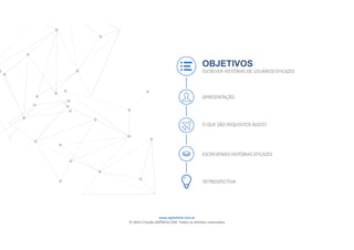 www.agilethink.com.br 
© 2015 Criação AGÊNCIA COR. Todos os direitos reservados 
OBJETIVOS
ESCREVER HISTÓRIAS DE USUÁRIOS EFICAZES
APRESENTAÇÃO
O QUE SÃO REQUISITOS ÁGEIS?
ESCREVENDO HISTÓRIAS EFICAZES
RETROSPECTIVA
 