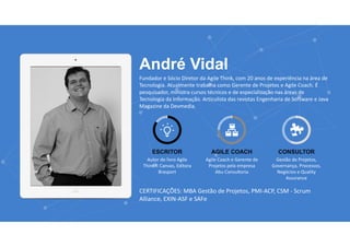 www.agilethink.com.br 
© 2015 Criação AGÊNCIA COR. Todos os direitos reservados 
André Vidal
Fundador e Sócio Diretor da Agile Think, com 20 anos de experiência na área de 
Tecnologia. Atualmente trabalha como Gerente de Projetos e Agile Coach. É 
pesquisador, ministra cursos técnicos e de especialização nas áreas de 
Tecnologia da Informação. Articulista das revistas Engenharia de Software e Java 
Magazine da Devmedia.
ESCRITOR
Autor do livro Agile 
Think® Canvas, Editora 
Brasport
AGILE COACH
Agile Coach e Gerente de 
Projetos pela empresa 
Abu Consultoria
CONSULTOR
Gestão de Projetos, 
Governança, Processos, 
Negócios e Quality 
Assurance
CERTIFICAÇÕES: MBA Gestão de Projetos, PMI‐ACP, CSM ‐ Scrum 
Alliance, EXIN‐ASF e SAFe
 