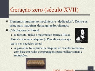 Geração zero (século XVII)
Elementos puramente mecânicos e “dedicados”. Dentre as
principais máquinas dessa geração, citamos:
Calculadora de Pascal
O filósofo, físico e matemático francês Blaise
Pascal criou uma máquina (a Pascaline) para ajudá-lo nos negócios do pai
A pascaline foi a primeira máquina de calcular mecânica,
com base em rodas e engrenagens para realizar somas e
subtrações.

Histórico e Evolução

10

 
