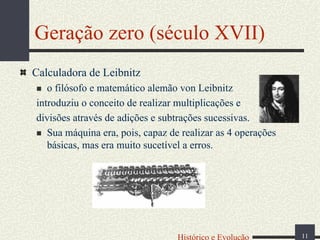 Geração zero (século XVII)
Calculadora de Leibnitz
o filósofo e matemático alemão von Leibnitz
introduziu o conceito de realizar multiplicações e
divisões através de adições e subtrações sucessivas.
Sua máquina era, pois, capaz de realizar as 4 operações
básicas, mas era muito sucetível a erros.

Histórico e Evolução

11

 