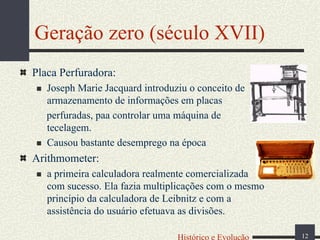 Geração zero (século XVII)
Placa Perfuradora:
Joseph Marie Jacquard introduziu o conceito de
armazenamento de informações em placas
perfuradas, paa controlar uma máquina de
tecelagem.
Causou bastante desemprego na época

Arithmometer:
a primeira calculadora realmente comercializada
com sucesso. Ela fazia multiplicações com o mesmo
princípio da calculadora de Leibnitz e com a
assistência do usuário efetuava as divisões.
Histórico e Evolução

12

 