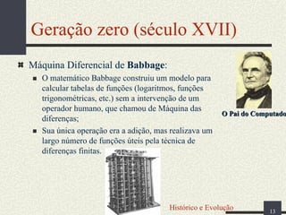 Geração zero (século XVII)
Máquina Diferencial de Babbage:
O matemático Babbage construiu um modelo para
calcular tabelas de funções (logaritmos, funções
trigonométricas, etc.) sem a intervenção de um
operador humano, que chamou de Máquina das
diferenças;
Sua única operação era a adição, mas realizava um
largo número de funções úteis pela técnica de
diferenças finitas.

O Pai do Computador

Histórico e Evolução

13

 