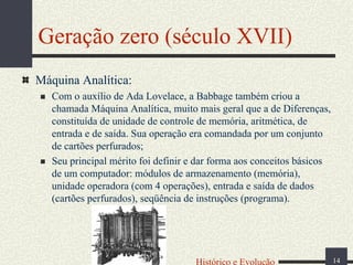 Geração zero (século XVII)
Máquina Analítica:
Com o auxílio de Ada Lovelace, a Babbage também criou a
chamada Máquina Analítica, muito mais geral que a de Diferenças,
constituída de unidade de controle de memória, aritmética, de
entrada e de saída. Sua operação era comandada por um conjunto
de cartões perfurados;
Seu principal mérito foi definir e dar forma aos conceitos básicos
de um computador: módulos de armazenamento (memória),
unidade operadora (com 4 operações), entrada e saída de dados
(cartões perfurados), seqüência de instruções (programa).

Histórico e Evolução

14

 