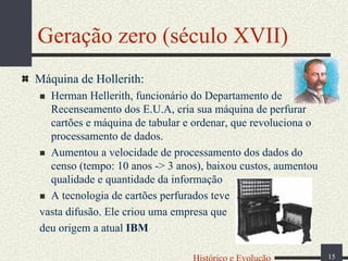 Geração zero (século XVII)
Máquina de Hollerith:
Herman Hellerith, funcionário do Departamento de
Recenseamento dos E.U.A, cria sua máquina de perfurar
cartões e máquina de tabular e ordenar, que revoluciona o
processamento de dados.
Aumentou a velocidade de processamento dos dados do
censo (tempo: 10 anos -> 3 anos), baixou custos, aumentou
qualidade e quantidade da informação
A tecnologia de cartões perfurados teve
vasta difusão. Ele criou uma empresa que
deu origem a atual IBM
Histórico e Evolução

15

 