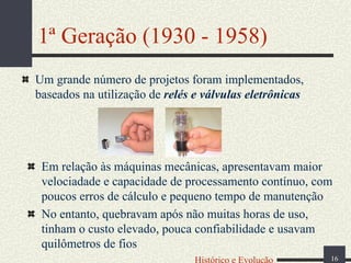 1ª Geração (1930 - 1958)
Um grande número de projetos foram implementados,
baseados na utilização de relés e válvulas eletrônicas

Em relação às máquinas mecânicas, apresentavam maior
velociadade e capacidade de processamento contínuo, com
poucos erros de cálculo e pequeno tempo de manutenção
No entanto, quebravam após não muitas horas de uso,
tinham o custo elevado, pouca confiabilidade e usavam
quilômetros de fios
Histórico e Evolução

16

 