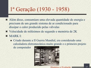 1ª Geração (1930 - 1958)
Além disso, consumiam uma elevada quantidade de energia e
precisam de um grande sistema de ar condicionado para
dissipar o calor produzido pelas válvulas
Velocidade de milésimos de segundo e memória de 2K
MARK I:
Criado durante a II Guerra Mundial, era considerado uma
calculadora eletromecânica muito grande e o primeiro projeto
de computador

Histórico e Evolução

17

 