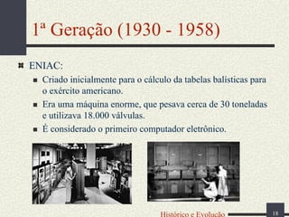 1ª Geração (1930 - 1958)
ENIAC:
Criado inicialmente para o cálculo da tabelas balísticas para
o exército americano.
Era uma máquina enorme, que pesava cerca de 30 toneladas
e utilizava 18.000 válvulas.
É considerado o primeiro computador eletrônico.

Histórico e Evolução

18

 