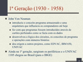 1ª Geração (1930 - 1958)
John Von Neuman
introduziu o conceito programa armazenado e uma
arquitetura que influencia os computadores até hoje
fez com que programas fossem introduzidos através de
cartões perfurados como se fazia com os dados
desenvolveu a lógica dos circuitos, os conceitos de programa
e operações com números binários
deu origem a outros projetos, como EDVAC, IBM 650,
UNIVAC

Ainda na 1ª geração, surgiram os periféricos e o UNIVAC
1105 chegou ao Brasil (para o IBGE)
19

 