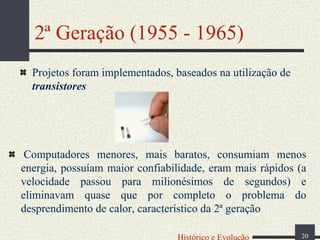 2ª Geração (1955 - 1965)
Projetos foram implementados, baseados na utilização de
transistores

Computadores menores, mais baratos, consumiam menos
energia, possuíam maior confiabilidade, eram mais rápidos (a
velocidade passou para milionésimos de segundos) e
eliminavam quase que por completo o problema do
desprendimento de calor, característico da 2ª geração
Histórico e Evolução

20

 