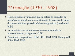 2ª Geração (1930 - 1958)
Houve grandes avanços no que se refere às unidades de
memória principal, com a substituição do sistema de tubos
de raios catódicos pelo de núcleos magnéticos (usados até
hoje)
A memória teve m aumento em sua capacidade de
armazenamento, chegando a 32K
Principais compuatores: IBM 1401, IBM 7094, Honeywell
800 e IBM 7090.

Histórico e Evolução

21

 