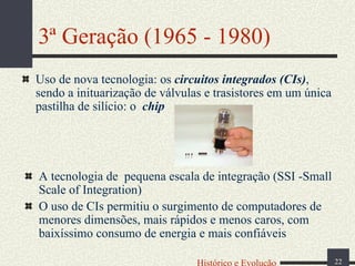 3ª Geração (1965 - 1980)
Uso de nova tecnologia: os circuitos integrados (CIs),
sendo a inituarização de válvulas e trasistores em um única
pastilha de silício: o chip

A tecnologia de pequena escala de integração (SSI -Small
Scale of Integration)
O uso de CIs permitiu o surgimento de computadores de
menores dimensões, mais rápidos e menos caros, com
baixíssimo consumo de energia e mais confiáveis
Histórico e Evolução

22

 