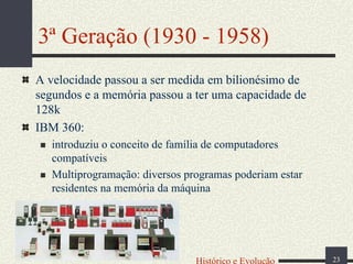 3ª Geração (1930 - 1958)
A velocidade passou a ser medida em bilionésimo de
segundos e a memória passou a ter uma capacidade de
128k
IBM 360:
introduziu o conceito de família de computadores
compatíveis
Multiprogramação: diversos programas poderiam estar
residentes na memória da máquina

Histórico e Evolução

23

 