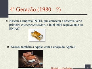 4ª Geração (1980 - ?)
Nasceu a empresa INTEL que começou a desenvolver o
primeiro microprocessador, o Intel 4004 (equivalente ao
ENIAC)

Nasceu também a Apple, com a criaçã do Apple I

Histórico e Evolução

25

 