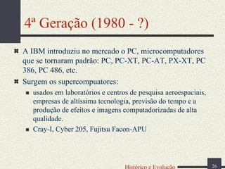 4ª Geração (1980 - ?)
A IBM introduziu no mercado o PC, microcomputadores
que se tornaram padrão: PC, PC-XT, PC-AT, PX-XT, PC
386, PC 486, etc.
Surgem os supercompuatores:
usados em laboratórios e centros de pesquisa aeroespaciais,
empresas de altíssima tecnologia, previsão do tempo e a
produção de efeitos e imagens computadorizadas de alta
qualidade.
Cray-I, Cyber 205, Fujitsu Facon-APU

Histórico e Evolução

26

 