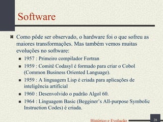 Software
Como pôde ser observado, o hardware foi o que sofreu as
maiores transformações. Mas também vemos muitas
evoluções no software:
1957 : Primeiro compilador Fortran
1959 : Comitê Codasyl é formado para criar o Cobol
(Common Business Oriented Language).
1959 : A linguagem Lisp é criada para aplicações de
inteligência artificial
1960 : Desenvolvido o padrão Algol 60.
1964 : Linguagem Basic (Begginer’s All-purpose Symbolic
Instruction Codes) é criada.
Histórico e Evolução

28

 