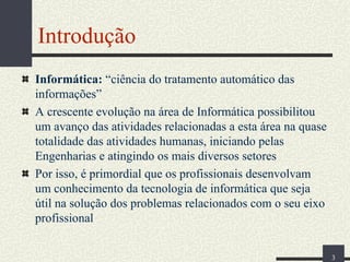 Introdução
Informática: “ciência do tratamento automático das
informações”
A crescente evolução na área de Informática possibilitou
um avanço das atividades relacionadas a esta área na quase
totalidade das atividades humanas, iniciando pelas
Engenharias e atingindo os mais diversos setores
Por isso, é primordial que os profissionais desenvolvam
um conhecimento da tecnologia de informática que seja
útil na solução dos problemas relacionados com o seu eixo
profissional
3

 