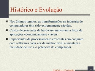 Histórico e Evolução
Nos últimos tempos, as transformações na indústria de
computadores têm sido extremamente rápidas.
Custos decrescentes de hardware aumentam a faixa de
aplicações economicamente viáveis.
Capacidades de processamento crescentes em conjunto
com softwares cada vez de melhor nível aumentam a
facilidade de uso e o potencial do computador

Histórico e Evolução

30

 