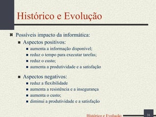 Histórico e Evolução
Possíveis impacto da informática:
Aspectos positivos:
aumenta a informação disponível;
reduz o tempo para executar tarefas;
reduz o custo;
aumenta a produtividade e a satisfação

Aspectos negativos:
reduz a flexibilidade
aumenta a resistência e a insegurança
aumenta o custo;
diminui a produtividade e a satisfação
Histórico e Evolução

31

 