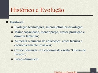 Histórico e Evolução
Hardware:
Evolução tecnológica, microeletrônica-revolução;
Maior capacidade, menor preço, cresce produção e
diminui tamanho;
Aumenta o número de aplicações, antes técnica e
economicamente inviáveis;
Cresce demanda ⇒ Economia de escala “Guerra de
Preços”;
Preços diminuem

Histórico e Evolução

32

 