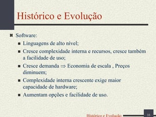 Histórico e Evolução
Software:
Linguagens de alto nível;
Cresce complexidade interna e recursos, cresce também
a facilidade de uso;
Cresce demanda ⇒ Economia de escala , Preços
diminuem;
Complexidade interna crescente exige maior
capacidade de hardware;
Aumentam opções e facilidade de uso.

Histórico e Evolução

33

 