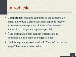 Introdução
Computador: máquina composta de um conjunto de
partes eletrônicas e eletromecânicas capaz de receber,
armazenar, tratar e produzir informações de forma
automática, com grande rapidez e precisão
É um instrumento para agilizar o tratamento da
informação, e não como seu objetivo final
Qual foi o primeiro computador do Mundo? Em que ano
surgiu? Quem foi o seu criador?

4

 