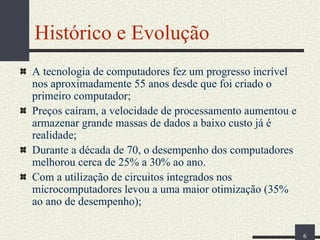 Histórico e Evolução
A tecnologia de computadores fez um progresso incrível
nos aproximadamente 55 anos desde que foi criado o
primeiro computador;
Preços caíram, a velocidade de processamento aumentou e
armazenar grande massas de dados a baixo custo já é
realidade;
Durante a década de 70, o desempenho dos computadores
melhorou cerca de 25% a 30% ao ano.
Com a utilização de circuitos integrados nos
microcomputadores levou a uma maior otimização (35%
ao ano de desempenho);
6

 