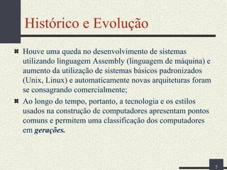 Histórico e Evolução
Houve uma queda no desenvolvimento de sistemas
utilizando linguagem Assembly (linguagem de máquina) e
aumento da utilização de sistemas básicos padronizados
(Unix, Linux) e automaticamente novas arquiteturas foram
se consagrando comercialmente;
Ao longo do tempo, portanto, a tecnologia e os estilos
usados na construção de computadores apresentam pontos
comuns e permitem uma classificação dos computadores
em gerações.

7

 