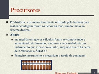 Precursores
Pré-história: a primeira ferramenta utilizada pelo homem para
realizar contagem foram os dedos da mão, dando início ao
sistema decimal.

Ábaco
na medida em que os cálculos foram se complicando e
aumentando de tamanho, sentiu-se a necessidade de um
instrumento que viesse em auxílio, surgindo assim há cerca
de 2.500 anos o ÁBACO
Primeiro instrumento a mecanizar a tarefa da contagem

Histórico e Evolução

8

 