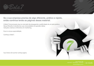 Se a sua empresa precisa de algo diferente, prático e rápido,
então continue lendo as páginas desse material.
A Bola7 Comunicação atua no mercado de propaganda e publicidade de um jeito prático.
Nossa filosofia é transformar suas necessidades em grandes idéias.
Soluções criativas e eficientes em marketing.

Essa é a nossa especialidade.

Conheça a Bola7.




Sua chance de acertar começa agora.




                                                                                                                               __________
                                                                                                          Rua Harmonia, 68A
                                                                                       05435.000 – Vila Madalena – São Paulo                +55 11 2371.8951
                                                                                                                                            +55 11 7515.9015
                                                                                                    www.bola7agencia.com.br
 