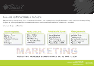 Soluções em Comunicação e Marketing
A Bola7 Comunicação e Design busca a solução mais completa para sua empresa ou projeto. Entender o que o que o consumidor e cliente
desejam faz parte da nossa essência e para isso, atuamos com ferramentas de marketing voltadas para resultados.

Um pouco do que nós fazemos:



  Mídia Impressa                    Mídia On-Line                   Identidade Visual                    Planejamento
  Folders e Flyers                  Sites e HotSites                 Marca / Logotipia                   Marketing Direto
  Mala Direta                       Banners Flash                    Manual de Marca                     Relacionamento
  Folhetos e Catálogos              E-Mail Marketing                 Folder Institucional                Campanhas de Incentivo
  Anúncios                          Fan Page ( Facebook )            Card design e Folheteria            Ações Promocionais
  Embalagens                        Folder Virtual                   Apresentações em PPT                Ações em PDVs




                                                                                                                                         __________
                                                                                                                    Rua Harmonia, 68A
                                                                                                 05435.000 – Vila Madalena – São Paulo                +55 11 2371.8951
                                                                                                                                                      +55 11 7515.9015
                                                                                                              www.bola7agencia.com.br
 