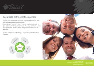 Integração entre cliente e agência
O mercado exige cada vez mais rapidez e eficiência por
isso, queremos ser transparentes.
Nem sempre investir certo é investir muito. Entender o
que o consumidor quer faz parte da nossa essência e para
isso queremos nosso cliente Integrado na estrutura da
agência.

Vamos simplificar o Briefing e encontrar caminhos mais
corretos.


                                            TO           CR
                                       EN                     IA
                                   M                               ÇA
                            E   JA                                      O
                       AN
                  PL




                                            CLIENTE
            O




                                                                             FIN
            ENT




                                                                            LIZ  A
             DIM




                                                                            AÇ
                     N
                AT E




                                                                        AO




                                                 MIDIA




                                                                                                                             __________
                                                                                                        Rua Harmonia, 68A
                                                                                     05435.000 – Vila Madalena – São Paulo                +55 11 2371.8951
                                                                                                                                          +55 11 7515.9015
                                                                                                  www.bola7agencia.com.br
 