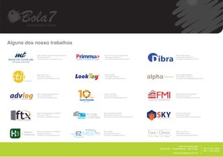 Alguns dos nosso trabalhos

            Marca: Mancusi Tavolari Advogados Associados                Marca: Primmus Comunicação Visual                         Marca: Dibra Serviços
            Estruturação: Abril/12                                      Estruturação: Outubro/11                                  Estruturação: Novembro/11
            site cliente: www.mancusitavolari.com.br                    site cliente: www.primmusvisual.com.br                    site cliente: www.dibraserv.com.br




            Marca: Stil Eventos                                         Marca: LookToy                                            Marca: Alpha Planejados
            Estruturação: Março/12                                      Estruturação: Março/11                                    Estruturação: Fevereiro/12
            site cliente: www.stileventos.com.br                        site cliente: www.petlook.com.br                          site cliente: www.alphaplanejados.com.br




            Marca: Advlog Logística Integrada                          Marca: GranPortale                                         Marca: FMI Imóveis Imobiliários
            Estruturação: Fevereiro/11                                 Estruturação: Maio/12                                      Estruturação: Março/12
            site cliente: www.advlog.com.br                            site cliente: www.granportale.com.br                       site cliente: www.fmiimoveis.com.br




           Marca: FTX Investimentos Imobiliários
           Estruturação: Março/11                          mercado     Marca: Mercado de Cartões
                                                                       Estruturação: Dezembro/11
                                                                                                                                  Marca: Sky Construções
                                                                                                                                  Estruturação: Abril/11
           site cliente: www.fmiimoveis.com.br
                                                             cartões
                                                            de         site cliente: www.mercadodecartoes.com.br                  site cliente: www.skycontrucoes.combr.




           Marca: FTX Investimentos Imobiliários                       Marca: EZMED                                               Marca: Four Clinics
           Estruturação: Março/11                                      Estruturação: Setembro/12                                  Estruturação: Julho/12
           site cliente: www.fmiimoveis.com.br                         site cliente: www.petlook.com.br                           site cliente: www.fourclinics.com.br




                                                                                                                                                                           __________
                                                                                                                                      Rua Harmonia, 68A
                                                                                                                   05435.000 – Vila Madalena – São Paulo                                +55 11 2371.8951
                                                                                                                                                                                        +55 11 7515.9015
                                                                                                                                www.bola7agencia.com.br
 