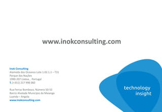 Inok Consulting
Alameda dos Oceanos Lote 1.02.1.1 – T31
Parque das Nações
1990-207 Lisboa , Portugal
T. (+351) 217 998 060
Rua Ferraz Bomboco, Número 50-52
Bairro Alvalade Município da Maianga
Luanda – Angola
www.inokconsulting.com
www.inokconsulting.com
 
