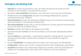 Inok Consulting (c) 2013
Vantagens do Hosting Inok
• Redução de custos equivalentes on-site, por efeito dos ganhos de escala em infra-
estrutura e comunicações, e da partilha de serviços.
• Servidores sem contenção de hardware, com rácios de 1:1 nos recursos contratados;
• Plataforma de nível empresarial, baseada em tecnologia Bladesystems, gerida e
compartimentada por VMware;
• Disponibilidades elevadas das aplicações (99,95% anual), com serviço de monitorização
de funcionamento e recuperação de falhas 24x7;
• Alta-disponibilidade assegurada ao nível da plataforma, de base, garante funcionamento
em caso de falhas de servidores físicos;
• Backups incluídos, dos dados e da imagem do servidor;
• Aprovisionamento na hora: Go live dos servidores 1 dia útil após adjudicação (valores
típicos);
• Gestão elástica da capacidade – capacidade de upgrade e downgrade de recursos on-
demand, permite alterar a performance mediante as necessidades de carga dos
servidores;
• Grande flexibilidade na configuração do servidor, com muitos graus de liberdadade;
• Configurador simples, para simular o impacto financeiro das configurações pretendidas;
• Snapshots permitem criar salvaguardas integrais do servidor, antes de actualiações de
software ou reconfigurações, para poder fazer rollback em caso de problemas;
5
 