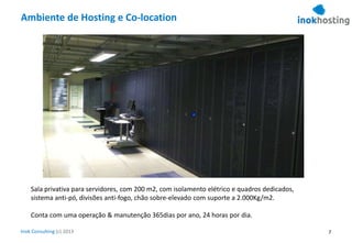 Inok Consulting (c) 2013
Ambiente de Hosting e Co-location
Sala privativa para servidores, com 200 m2, com isolamento elétrico e quadros dedicados,
sistema anti-pó, divisões anti-fogo, chão sobre-elevado com suporte a 2.000Kg/m2.
Conta com uma operação & manutenção 365dias por ano, 24 horas por dia.
7
 