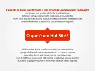 OGuia-seHot Siteséumaferramenta inovadora eintuitiva
quepossibilita qualquer pessoa,comércio ouempresa estarna
Internetdeformafácil, rápida eaindacombaixo custo.
ComoHot Site,oseunegócio etambémoseuobjetivo pessoalganham
maisforça eagregamresultados ainda maispositivos aoseutrabalho.
É um site de baixo investimento e com resultados comprovados no Google!
IssofazcomqueseuHot Site tenha grandeschances
deterumbomposicionamento nasbuscasdeseusclientes.
Assim,tantoassuasvisitasquantoosseuscontatosaumentam, proporcionando,
consequentemente, aumento naspossibilidades denegócios.
O que é um Hot Site?
 