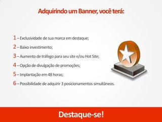 1–Exclusividade desuamarca emdestaque;
2–Baixo investimento;
3–Aumento detráfego para seusite e/ouHotSite;
4–Opçãodedivulgação depromoções;
5–Implantação em48horas;
6–Possibilidade deadquirir 3posicionamentos simultâneos.
Destaque-se!
AdquirindoumBanner,vocêterá:
 