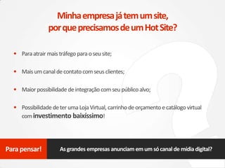 • Paraatrair mais tráfego para oseu site;
• Maisumcanaldecontatocomseus clientes;
• Maiorpossibilidade deintegração comseu público alvo;
• Possibilidade deter umaLojaVirtual, carrinho deorçamento ecatálogo virtual
cominvestimento baixíssimo!
Minhaempresajátemumsite,
porqueprecisamosdeumHotSite?
Asgrandes empresas anunciam emumsócanaldemídiadigital?Para pensar!
 