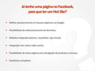 • Melhorposicionamento embuscas orgânicas noGoogle;
• Possibilidade deredirecionamento dedomínios;
• Módulosintegrados (banner, newsletter, loja virtual);
• Integraçãocomvárias redes sociais;
• Possibilidade devárias páginas para divulgação deprodutos eserviços;
• Estatísticas completas.
JátenhoumapáginanoFacebook,
paraqueterumHotSite?
 