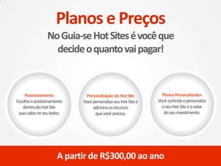 Posicionamento
Escolhaoposicionamento
dentrodoHotSite
quecaibanoseubolso.
Personalização doHotSite
VocêpersonalizaseuHotSitee
adicionaosrecursos
quevocêprecisa.
PlanosPersonalizados
Vocêcontrola epersonaliza
oseuHotSiteeovalor
doseuinvestimento.
A partir de R$300,00 ao ano
Planos e Preços
NoGuia-seHotSitesévocêque
decideoquantovaipagar!
 