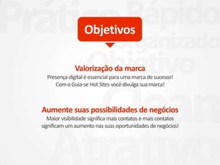Valorização da marca
Presença digital éessencial para uma marca desucesso!
ComoGuia-se Hot Sites vocêdivulga sua marca!
Aumente suas possibilidades de negócios
Maiorvisibilidade significa mais contatos emais contatos
significam umaumento nassuas oportunidades de negócios!
Objetivos
 