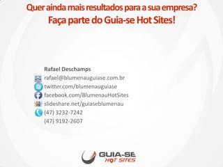 Queraindamaisresultadosparaasuaempresa?
FaçapartedoGuia-seHotSites!
Rafael Deschamps
rafael@blumenauguiase.com.br
twitter.com/blumenauguiase
facebook.com/BlumenauHotSites
slideshare.net/guiaseblumenau
(47) 3232-7242
(47) 9192-2607
 