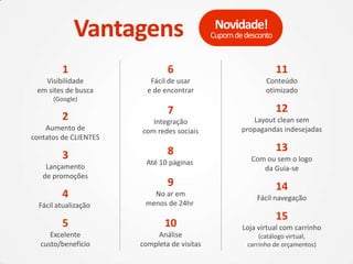 3
Lançamento
de promoções
4
Fácil atualização
5
Excelente
custo/benefício
1
Visibilidade
em sites de busca
(Google)
2
Aumento de
contatos de CLIENTES
6
Fácil de usar
e de encontrar
7
Integração
com redes sociais
8
Até 10 páginas
9
No ar em
menos de 24hr
10
Análise
completa de visitas
11
Conteúdo
otimizado
12
Layout clean sem
propagandas indesejadas
13
Com ou sem o logo
da Guia-se
14
Fácil navegação
15
Loja virtual com carrinho
(catálogo virtual,
carrinho de orçamentos)
Vantagens Cupomdedesconto
Novidade!
 
