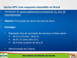 • Introdução da vacina papilomavírus humano 6, 11, 16 e 18
(recombinante)
• Objetivo: Prevenção do câncer do colo do útero
• Estratégia:
• População alvo da vacinação de meninas na faixa etária:
 de 11 a 13 anos (Ano 1),
 de 9 a 11 anos (Ano 2) e,
 de 9 anos (a partir do Ano 3)
• Administração de 3 doses
• Esquema vacinal 0, 6 e 60 meses
Vacina HPV com esquema estendido no Brasil
 
