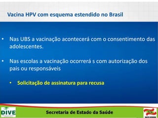 • Nas UBS a vacinação acontecerá com o consentimento das
adolescentes.
• Nas escolas a vacinação ocorrerá s com autorização dos
pais ou responsáveis
• Solicitação de assinatura para recusa
Vacina HPV com esquema estendido no Brasil
 