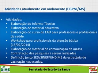 Atividades atualmente em andamento (CGPNI/MS)
• Atividades:
• Elaboração do Informe Técnico
• Elaboração de material educativo
• Elaboração do curso de EAD para professores e profissionais
de saúde
• Workshop para profissionais da atenção básica
(13/02/2014)
• Elaboração de material de comunicação de massa
• Contratação das pesquisas a serem realizadas
• Definição junto SED/SINEP/UNDIME da estratégia de
vacinação nas escolas.
 